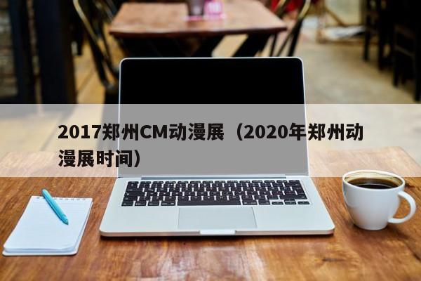 2017郑州CM动漫展（2020年郑州动漫展时间）