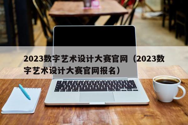 2023数字艺术设计大赛官网（2023数字艺术设计大赛官网报名）