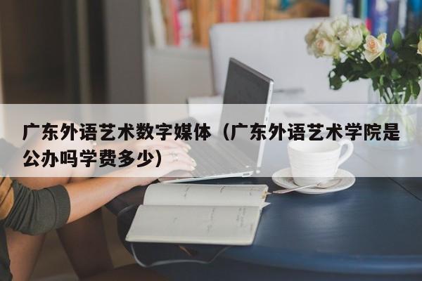 广东外语艺术数字媒体（广东外语艺术学院是公办吗学费多少）