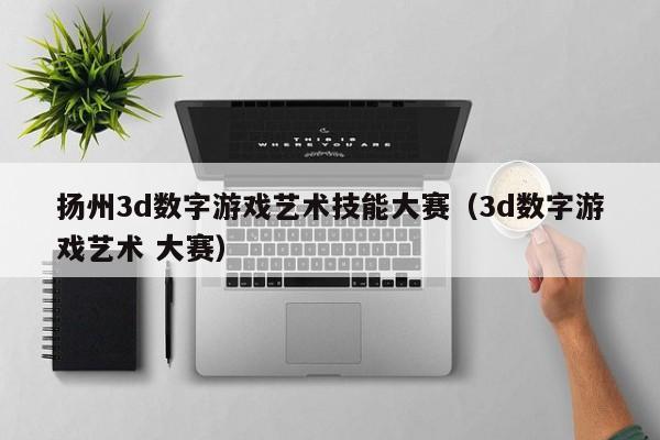 扬州3d数字游戏艺术技能大赛（3d数字游戏艺术 大赛）