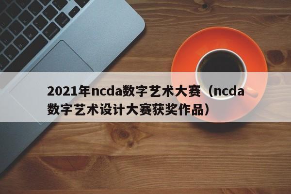 2021年ncda数字艺术大赛（ncda数字艺术设计大赛获奖作品）