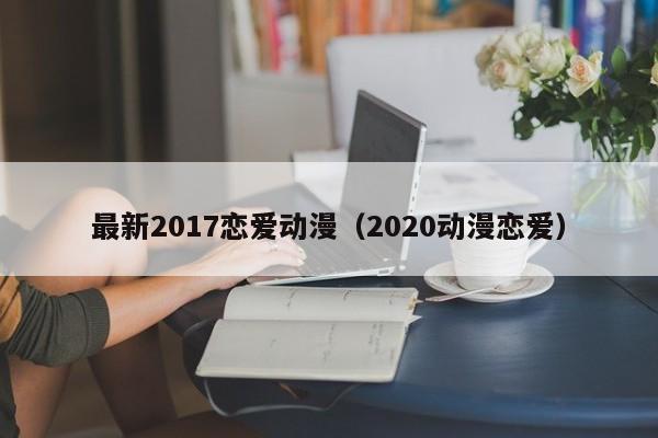 最新2017恋爱动漫（2020动漫恋爱）