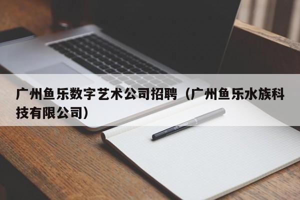 广州鱼乐数字艺术公司招聘（广州鱼乐水族科技有限公司）
